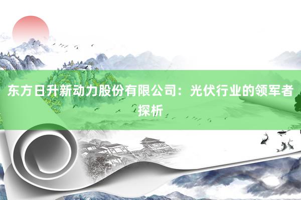 东方日升新动力股份有限公司：光伏行业的领军者探析